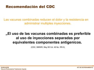 Las vacunas combinadas reducen el dolor y la resistencia en administrar multiples inyecciones. „ El uso de las vacunas combinadas es preferible al uso de inyecciones separadas por equivalentes componentes antigenicos.  (CDC, MMWR, May 99 Vol. 48 No. RR-5) Recomendación del CDC KIT DE ENTRENAMIENTO 