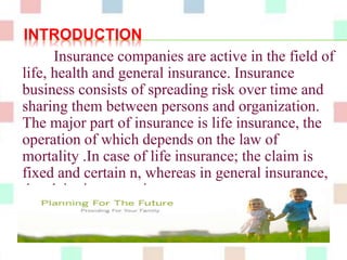 INTRODUCTION 
Insurance companies are active in the field of 
life, health and general insurance. Insurance 
business consists of spreading risk over time and 
sharing them between persons and organization. 
The major part of insurance is life insurance, the 
operation of which depends on the law of 
mortality .In case of life insurance; the claim is 
fixed and certain n, whereas in general insurance, 
the claim is uncertain. 
 