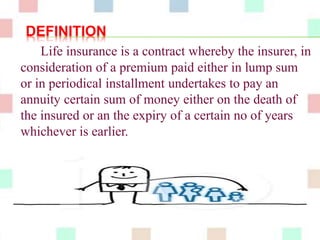 DEFINITION 
Life insurance is a contract whereby the insurer, in 
consideration of a premium paid either in lump sum 
or in periodical installment undertakes to pay an 
annuity certain sum of money either on the death of 
the insured or an the expiry of a certain no of years 
whichever is earlier. 
 