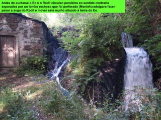 Antes de xuntarse o Eo e o Rodil circulan paralelos en sentido contrario
separados por un lombo rochoso que foi perforado (Montefurado)para facer
pasar a auga do Rodil e mover este muíño situado á beira do Eo.
 