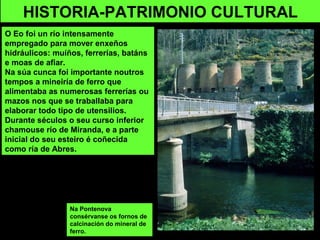 Na Pontenova
consérvanse os fornos de
calcinación do mineral de
ferro.
HISTORIA-PATRIMONIO CULTURAL
O Eo foi un río intensamente
empregado para mover enxeños
hidráulicos: muíños, ferrerías, batáns
e moas de afiar.
Na súa cunca foi importante noutros
tempos a mineiría de ferro que
alimentaba as numerosas ferrerías ou
mazos nos que se traballaba para
elaborar todo tipo de utensilios.
Durante séculos o seu curso inferior
chamouse río de Miranda, e a parte
inicial do seu esteiro é coñecida
como ría de Abres.
 