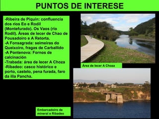 PUNTOS DE INTERESE
-Ribeira de Piquín: confluencia
dos ríos Eo e Rodil
(Montefurado). Os Vaos (río
Rodil). Áreas de lecer de Chao de
Pousadoiro e A Retorta.
-A Fonsagrada: seimeiras do
Queixoiro, fragas de Carballido
-A Pontenova: Fornos de
calcinación
-Trabada: área de lecer A Choza
-Ribadeo: casco histórico e
porto, castelo, pena furada, faro
da illa Pancha.
Área de lecer A Choza
Embarcadoiro de
mineral e Ribadeo
 