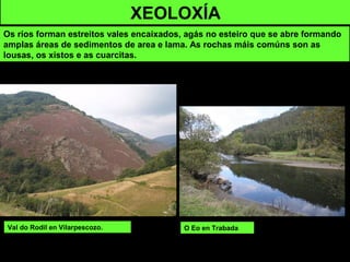 XEOLOXÍA
Os ríos forman estreitos vales encaixados, agás no esteiro que se abre formando
amplas áreas de sedimentos de area e lama. As rochas máis comúns son as
lousas, os xistos e as cuarcitas.
Val do Rodil en Vilarpescozo. O Eo en Trabada
 