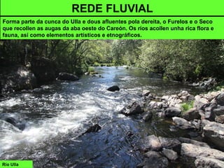 Río Ulla
REDE FLUVIAL
Forma parte da cunca do Ulla e dous afluentes pola dereita, o Furelos e o Seco
que recollen as augas da aba oeste do Careón. Os ríos acollen unha rica flora e
fauna, así como elementos artísticos e etnográficos.
 