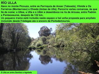 O Ulla en entre Santiso e Agolada
RÍO ULLA
Nace no monte Picouzo, entre as Parroquia de Ansar (Taboada), Viloide e Os
Ferreiros (Monterroso) e Olveda (Antas de Ulla). Percorre varias comarcas, ás que
lle da nome: a Ulloa, a Ulla e o Ullán e desemboca na ría de Arousa, entre Padrón
e Pontecesures, despois de 132 km.
Un pequeno tramo está incluído neste espazo e hai unha proposta para amplialo
incluíndo desde Frádegas ata o encoro de Portodemouros.
 
