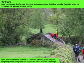 Ponte medieval sobre o río Seco en Laboreiro (Melide), punto de paso
obrigado para os peregrinos que seguen o Camiño Francés a Santiago.
RÍO SECO
Nace na aba sur do Careón, discorre polo concello de Melide e logo fai fronteira entre os
concellos de Santiso e Palas de Rei.
 