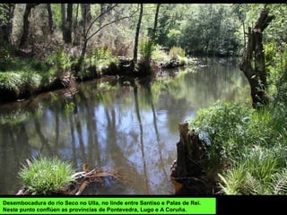 Desembocadura do río Seco no Ulla, no linde entre Santiso e Palas de Rei.
Neste punto conflúen as provincias de Pontevedra, Lugo e A Coruña.
 