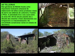 AS TELLEIRAS
Nas gándaras de Melide houbo unha
importante insdustria artesanal de
elaboración de tellas outros produtos a base
de barro nas telleiras de Leboreiro, Furelos
e Piñor. A actividade tivo o seu auxe entre
os anos 40 e 50 do século pasado ata a
década dos sesenta e foise abandoando coa
emigración e a industrialización. Na
actualidade consévanse varias en estado de
abandono.
 