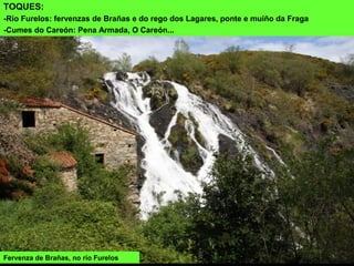Fervenza de Brañas, no río Furelos
TOQUES:
-Río Furelos: fervenzas de Brañas e do rego dos Lagares, ponte e muíño da Fraga
-Cumes do Careón: Pena Armada, O Careón...
 