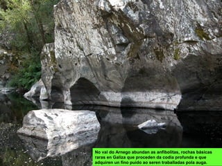 No val do Arnego abundan as anfibolitas, rochas básicas
raras en Galiza que proceden da codia profunda e que
adquiren un fino puído ao seren traballadas pola auga.
 