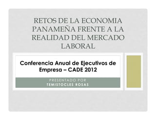 RETOS DE LA ECONOMIA
    PANAMEÑA FRENTE A LA
    REALIDAD DEL MERCADO
           LABORAL

Conferencia Anual de Ejecutivos de
      Empresa – CADE 2012
          PRESENTADO POR
         TEMISTOCLES ROSAS
 