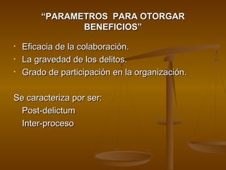 ““PARAMETROS PARA OTORGARPARAMETROS PARA OTORGAR
BENEFICIOS”BENEFICIOS”
• Eficacia de la colaboración.Eficacia de la colaboración.
• La gravedad de los delitos.La gravedad de los delitos.
• Grado de participación en la organización.Grado de participación en la organización.
Se caracteriza por ser:Se caracteriza por ser:
Post-delictumPost-delictum
Inter-procesoInter-proceso
 