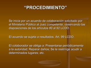 ““PROCEDIMIENTO”PROCEDIMIENTO”
Se inicia por un acuerdo de colaboración solicitado porSe inicia por un acuerdo de colaboración solicitado por
el Ministerio Público al Juez competente, observando lasel Ministerio Público al Juez competente, observando las
disposiciones de los artículos 90 al 92 LCDO.disposiciones de los artículos 90 al 92 LCDO.
El acuerdo se sujeta a resultados. Art. 99 LCDO.El acuerdo se sujeta a resultados. Art. 99 LCDO.
El colaborador se obliga a: Presentarse periódicamenteEl colaborador se obliga a: Presentarse periódicamente
a la autoridad; Reparar daños; Se le restringe acudir aa la autoridad; Reparar daños; Se le restringe acudir a
determinados lugares; etc.determinados lugares; etc.
 