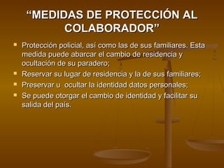 ““MEDIDAS DE PROTECCIÓN ALMEDIDAS DE PROTECCIÓN AL
COLABORADOR”COLABORADOR”
 Protección policial, así como las de sus familiares. EstaProtección policial, así como las de sus familiares. Esta
medida puede abarcar el cambio de residencia ymedida puede abarcar el cambio de residencia y
ocultación de su paradero;ocultación de su paradero;
 Reservar su lugar de residencia y la de sus familiares;Reservar su lugar de residencia y la de sus familiares;
 Preservar u ocultar la identidad datos personales;Preservar u ocultar la identidad datos personales;
 Se puede otorgar el cambio de identidad y facilitar suSe puede otorgar el cambio de identidad y facilitar su
salida del país.salida del país.
 