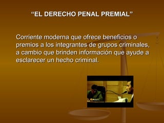 ““EL DERECHO PENAL PREMIAL”EL DERECHO PENAL PREMIAL”
Corriente moderna que ofrece beneficios oCorriente moderna que ofrece beneficios o
premios a los integrantes de grupos criminales,premios a los integrantes de grupos criminales,
a cambio que brinden información que ayude aa cambio que brinden información que ayude a
esclarecer un hecho criminal.esclarecer un hecho criminal.
 