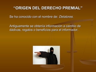““ORIGEN DEL DERECHO PREMIAL”ORIGEN DEL DERECHO PREMIAL”
Se ha conocido con el nombre de:Se ha conocido con el nombre de: Delatores.Delatores.
Antiguamente se obtenía información a cambio deAntiguamente se obtenía información a cambio de
dádivas, regalos o beneficios para el informador.dádivas, regalos o beneficios para el informador.
 