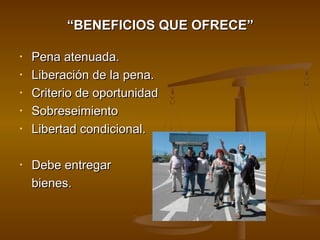 ““BENEFICIOS QUE OFRECE”BENEFICIOS QUE OFRECE”
• Pena atenuada.Pena atenuada.
• Liberación de la pena.Liberación de la pena.
• Criterio de oportunidadCriterio de oportunidad
• SobreseimientoSobreseimiento
• Libertad condicional.Libertad condicional.
• Debe entregarDebe entregar
bienes.bienes.
 
