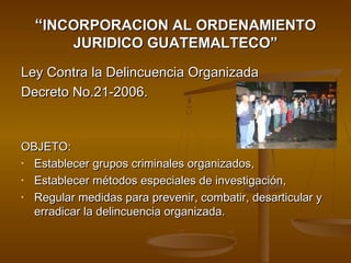 ““INCORPORACION AL ORDENAMIENTOINCORPORACION AL ORDENAMIENTO
JURIDICO GUATEMALTECO”JURIDICO GUATEMALTECO”
Ley Contra la Delincuencia OrganizadaLey Contra la Delincuencia Organizada
Decreto No.21-2006.Decreto No.21-2006.
OBJETO:OBJETO:
• Establecer grupos criminales organizados,Establecer grupos criminales organizados,
• Establecer métodos especiales de investigación,Establecer métodos especiales de investigación,
• Regular medidas para prevenir, combatir, desarticular yRegular medidas para prevenir, combatir, desarticular y
erradicar la delincuencia organizada.erradicar la delincuencia organizada.
 