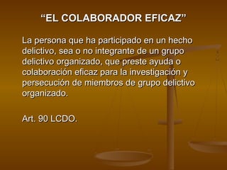““EL COLABORADOR EFICAZ”EL COLABORADOR EFICAZ”
La persona que ha participado en un hechoLa persona que ha participado en un hecho
delictivo, sea o no integrante de un grupodelictivo, sea o no integrante de un grupo
delictivo organizado, que preste ayuda odelictivo organizado, que preste ayuda o
colaboración eficaz para la investigación ycolaboración eficaz para la investigación y
persecución de miembros de grupo delictivopersecución de miembros de grupo delictivo
organizado.organizado.
Art. 90 LCDO.Art. 90 LCDO.
 