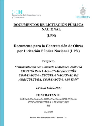 Barrio la Bolsa, Comayagüela, M.D.C. Honduras C.A.
DOCUMENTOS DE LICITACIÓN PÚBLICA
NACIONAL
(LPN)
Documento para la Contratación de Obras
por Licitación Pública Nacional (LPN)
Proyecto:
“Pavimentación con Concreto Hidráulico 4000 PSI
03V21700 Ruta CA-5 - UNAH (SECCIÓN
COMAYAGUA - ESCUELA NACIONAL DE
AGRICULTURA, COMAYAGUA, 4.00 KM)”
LPN-SIT-040-2023
CONTRATANTE:
SECRETARÍA DE ESTADO EN LOS DESPACHOS DE
INFRAESTRUCTURA Y TRANSPORTE
SIT
Abril2023
 