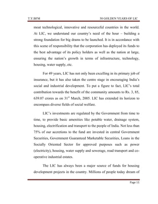 T.Y.BFM

50 GOLDEN YEARS OF LIC

moat technological, innovative and resourceful countries in the world.
At LIC, we understand our country‟s need of the hour – building a
strong foundation for big drams to be launched. It is in accordance with
this scene of responsibility that the corporation has deployed its funds to
the best advantage of its policy holders as well as the nation at large,
ensuring the nation‟s growth in terms of infrastructure, technology,
housing, water supply, etc.
For 49 years, LIC has not only been excelling in its primary job of
insurance, but it has also taken the centre stage in encouraging India‟s
social and industrial development. To put a figure to fact, LIC‟s total
contribution towards the benefit of the community amounts to Rs. 3, 85,
639.07 crores as on 31st March, 2005. LIC has extended its horizon to
encompass diverse fields of social welfare.
LIC‟s investments are regulated by the Government from time to
time, to provide basic amenities like potable water, drainage system,
housing, electrification and transport to the people of India. Not less than
75% of our accretions to the fund are invested in central Government
Securities, Government Guaranteed Marketable Securities, Loans in the
Socially Oriented Sector for approved purposes such as power
(electricity), housing, water supply and sewerage, road transport and cooperative industrial estates.
The LIC has always been a major source of funds for housing
development projects in the country. Millions of people today dream of
Page 11

 