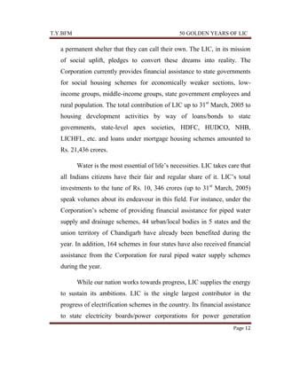 T.Y.BFM

50 GOLDEN YEARS OF LIC

a permanent shelter that they can call their own. The LIC, in its mission
of social uplift, pledges to convert these dreams into reality. The
Corporation currently provides financial assistance to state governments
for social housing schemes for economically weaker sections, lowincome groups, middle-income groups, state government employees and
rural population. The total contribution of LIC up to 31st March, 2005 to
housing development activities by way of loans/bonds to state
governments, state-level apex societies, HDFC, HUDCO, NHB,
LICHFL, etc. and loans under mortgage housing schemes amounted to
Rs. 21,436 crores.
Water is the most essential of life‟s necessities. LIC takes care that
all Indians citizens have their fair and regular share of it. LIC‟s total
investments to the tune of Rs. 10, 346 crores (up to 31 st March, 2005)
speak volumes about its endeavour in this field. For instance, under the
Corporation‟s scheme of providing financial assistance for piped water
supply and drainage schemes, 44 urban/local bodies in 5 states and the
union territory of Chandigarh have already been benefited during the
year. In addition, 164 schemes in four states have also received financial
assistance from the Corporation for rural piped water supply schemes
during the year.
While our nation works towards progress, LIC supplies the energy
to sustain its ambitions. LIC is the single largest contributor in the
progress of electrification schemes in the country. Its financial assistance
to state electricity boards/power corporations for power generation
Page 12

 