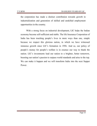 T.Y.BFM

50 GOLDEN YEARS OF LIC

the corporation has made a distinct contribution towards growth in
industrialization and generation of skilled and unskilled employment
opportunities in the country.
With a strong focus on industrial development, LIC helps the Indian
economy become self-sufficient and stable. The life Insurance Corporation of
India has been touching people‟s lives in more ways than one, simple
because we respect this glorious nation, in which we have witnessed
immense growth since LIC‟s formation in 1956. And so, our policy of
people‟s money for people‟s welfare is in essence our way to thank the
nation. LIC‟s investments lead our nation to a brighter, better tomorrow,
boosting our nation‟s passion to surpass world standards and arise to the top.
We can make it happen and we will transform India into the next Supper
Power.

Page 14

 