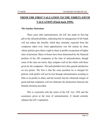 T.Y.BFM

50 GOLDEN YEARS OF LIC

FROM THE FIRST VALUATION TO THE THIRTY-FIFTH
VALUATION (Flash back 1959).
The Sunday Statesman
Three years after nationalization, the LIC has made its first big
gift to the old policyholders, indicating that its management of life funds
will not reduce the benefits which they normally expected from the
companies taken over. Such apprehension was felt mainly by those
whose policies gave them a right to share in profits on payment of higher
rates of premium. Rates of bonus have been determined by the financial
position of the 245 companies at the time of nationalization; though
some of the rates are lower, they compare well on the whole with those
given by the companies. The policyholders have thus gained satisfaction
on two points. The first is that the extra premium he is charged for
policies with profits will not be lost through nationalization resulting in
little or no profits to share, and the second, that the wholesale merger of
good and bad companies will not obliterate the distinctions between the
benefits formerly provided.
This is consistent with the terms of the LIC Act, 1956 and the
assurances given at the time of nationalization. It should certainly
enhance the LIC‟s reputation.

Page 15

 