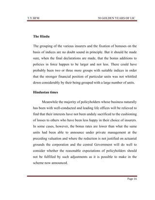 T.Y.BFM

50 GOLDEN YEARS OF LIC

The Hindu
The grouping of the various insurers and the fixation of bonuses on the
basis of indices are no doubt sound in principle. But it should be made
sure, when the final declarations are made, that the bonus additions to
policies in force happen to be larger and not less. There could have
probably been two or three more groups with suitable indices in order
that the stronger financial position of particular units was not whittled
down considerably by their being grouped with a large number of units.
Hindustan times
Meanwhile the majority of policyholders whose business naturally
has been with well-conducted and leading life offices will be relieved to
find that their interests have not been unduly sacrificed to the cushioning
of losses to others who have been less happy in their choice of insurers.
In some cases, however, the bonus rates are lower than what the same
units had been able to announce under private management at the
preceding valuation and where the reduction is not justified on actuarial
grounds the corporation and the central Government will do well to
consider whether the reasonable expectations of policyholders should
not be fulfilled by such adjustments as it is possible to make in the
scheme now announced.

Page 16

 