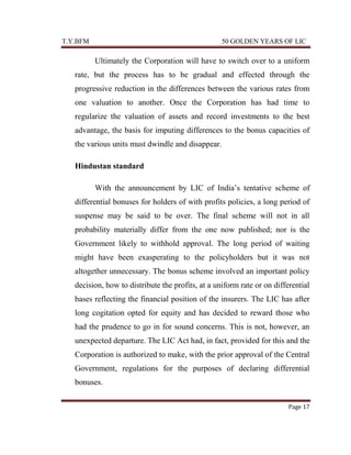 T.Y.BFM

50 GOLDEN YEARS OF LIC

Ultimately the Corporation will have to switch over to a uniform
rate, but the process has to be gradual and effected through the
progressive reduction in the differences between the various rates from
one valuation to another. Once the Corporation has had time to
regularize the valuation of assets and record investments to the best
advantage, the basis for imputing differences to the bonus capacities of
the various units must dwindle and disappear.
Hindustan standard
With the announcement by LIC of India‟s tentative scheme of
differential bonuses for holders of with profits policies, a long period of
suspense may be said to be over. The final scheme will not in all
probability materially differ from the one now published; nor is the
Government likely to withhold approval. The long period of waiting
might have been exasperating to the policyholders but it was not
altogether unnecessary. The bonus scheme involved an important policy
decision, how to distribute the profits, at a uniform rate or on differential
bases reflecting the financial position of the insurers. The LIC has after
long cogitation opted for equity and has decided to reward those who
had the prudence to go in for sound concerns. This is not, however, an
unexpected departure. The LIC Act had, in fact, provided for this and the
Corporation is authorized to make, with the prior approval of the Central
Government, regulations for the purposes of declaring differential
bonuses.
Page 17

 