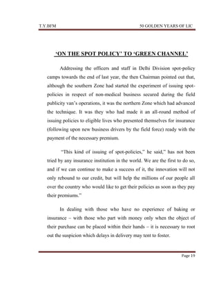 T.Y.BFM

50 GOLDEN YEARS OF LIC

‘ON THE SPOT POLICY’ TO ‘GREEN CHANNEL’
Addressing the officers and staff in Delhi Division spot-policy
camps towards the end of last year, the then Chairman pointed out that,
although the southern Zone had started the experiment of issuing spotpolicies in respect of non-medical business secured during the field
publicity van‟s operations, it was the northern Zone which had advanced
the technique. It was they who had made it an all-round method of
issuing policies to eligible lives who presented themselves for insurance
(following upon new business drivers by the field force) ready with the
payment of the necessary premium.
“This kind of issuing of spot-policies,” he said,” has not been
tried by any insurance institution in the world. We are the first to do so,
and if we can continue to make a success of it, the innovation will not
only rebound to our credit, but will help the millions of our people all
over the country who would like to get their policies as soon as they pay
their premiums.”
In dealing with those who have no experience of baking or
insurance – with those who part with money only when the object of
their purchase can be placed within their hands – it is necessary to root
out the suspicion which delays in delivery may tent to foster.

Page 19

 