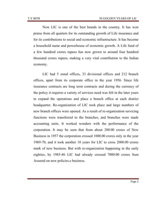 T.Y.BFM

50 GOLDEN YEARS OF LIC

Now LIC is one of the best brands in the country. It has won
praise from all quarters for its outstanding growth of Life insurance and
for its contributions to social and economic infrastructure. It has become
a household name and powerhouse of economic growth. A Life fund of
a few hundred crores rupees has now grown to around four hundred
thousand crores rupees, making a very vital contribution to the Indian
economy.
LIC had 5 zonal offices, 33 divisional offices and 212 branch
offices, apart from its corporate office in the year 1956. Since life
insurance contracts are long term contracts and during the currency of
the policy it requires a variety of services need was felt in the later years
to expand the operations and place a branch office at each district
headquarter. Re-organization of LIC took place and large numbers of
new branch offices were opened. As a result of re-organization servicing
functions were transferred to the branches, and branches were made
accounting units. It worked wonders with the performance of the
corporation. It may be seen that from about 200.00 crores of New
Business in 1957 the corporation crossed 1000.00 crores only in the year
1969-70, and it took another 10 years for LIC to cross 2000.00 crores
mark of new business. But with re-organization happening in the early
eighties, by 1985-86 LIC had already crossed 7000.00 crores Sum
Assured on new policies.e business.

Page 2

 