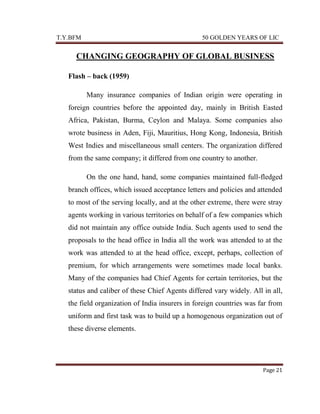 T.Y.BFM

50 GOLDEN YEARS OF LIC

CHANGING GEOGRAPHY OF GLOBAL BUSINESS
Flash – back (1959)
Many insurance companies of Indian origin were operating in
foreign countries before the appointed day, mainly in British Easted
Africa, Pakistan, Burma, Ceylon and Malaya. Some companies also
wrote business in Aden, Fiji, Mauritius, Hong Kong, Indonesia, British
West Indies and miscellaneous small centers. The organization differed
from the same company; it differed from one country to another.
On the one hand, hand, some companies maintained full-fledged
branch offices, which issued acceptance letters and policies and attended
to most of the serving locally, and at the other extreme, there were stray
agents working in various territories on behalf of a few companies which
did not maintain any office outside India. Such agents used to send the
proposals to the head office in India all the work was attended to at the
work was attended to at the head office, except, perhaps, collection of
premium, for which arrangements were sometimes made local banks.
Many of the companies had Chief Agents for certain territories, but the
status and caliber of these Chief Agents differed vary widely. All in all,
the field organization of India insurers in foreign countries was far from
uniform and first task was to build up a homogenous organization out of
these diverse elements.

Page 21

 