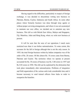 T.Y.BFM

50 GOLDEN YEARS OF LIC

Having regard to the difficulties, particularly in respect of foreign
exchange, it was decided to discontinue writing new business in
Pakistan, Burma, Ceylon, Indonesia and South Africa. In some other
places where formerly business was done through stray agents or
without proper servicing arrangements, and where it was not economical
to maintain our own office, we decided not to entertain any new
business. This left us with British East Africa, Malaya and Singapore,
Fiji, Mauritius, Aden and Hong Kong, where we write new business at
present.
It will be seen that the area of our operations I much more
restricted now than it was before nationalization. To some extent, this
accounts for the fall in foreign although that is not the only reason. In
1955, the total foreign business written by Indian companies was of the
order of Rs. 20 crores. Of this almost Rs. 10 crores came from Burma,
Pakistan and Ceylon. The territories where we operate at present
accounted for Rs. 10 crores of business was Rs. 5.40 crores in 1957 and
Rs.5.85 crores in 1958. This fall can be explained by the dislocation that
took place immediately after nationalization. Problems of integration
and field organization of the various units took considerable time and it
became necessary to send trained officers from India in order to
reorganize the branches.

Page 22

 