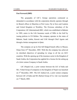 T.Y.BFM

50 GOLDEN YEARS OF LIC

Fast Forward (2005)
The geography of LIC‟s foreign operations contracted as
demanded in accordance with the corporation directly operates through
its Branch offices in Mauritius at Port Louis, Fiji at Suva and Laukota
and United Kingdom at Wembley. The Overseas subsidiary of the
Corporation, LIC (International) BSC, which was established in Bahrain
in 1989, caters to the Life Insurance needs of NRIs in the Gulf by
issuing policies in US Dollars. The company operates in the states of
Bahrain, Saudi Arabia, Kuwait and UAE through Chief Agents and
through a broker arrangement in Qatar.
The company set up its first full fledged branch office in Muscat,
Oman from 23rd December, 2003. With this the company has achieved
its cherished objectives of spreading its wings to all the six GCC
countries. With the opening up of the insurance sector in the Kingdom of
Saudi Arabia, the Corporation has applied for a license for the setting up
of a Joint venture Company in Saudi Arabia.
LIC (Nepal) Ltd., a joint venture between the LIC of India and
M/s. Vishal Group of companies in the Kingdom of Nepal was launched
on 3rd December, 2001. The LIC (lanka) Ltd., a joint venture company
between LIC of India and M/s Barleet Group of Co. Ltd. was launched
on 1st March, 2003.

Page 23

 