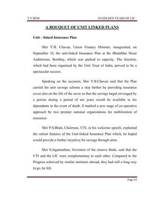 T.Y.BFM

50 GOLDEN YEARS OF LIC

A BOUQUET OF UNIT LINKED PLANS
Unit – linked Insurance Plan
Shri Y.B. Chavan, Union Finance Minister, inaugurated, on
September 10, the unit-linked Insurance Plan at the Bhulabhai Desai
Auditorium, Bombay, which was packed to capacity. The function,
which had been organized by the Unit Trust of India, proved to be a
spectacular success.
Speaking on the occasion, Shri Y.B.Chavan said that the Plan
carried the unit savings scheme a step further by providing insurance
cover also on the life of the saver so that the savings target envisaged by
a person during a period of ten years would be available to his
dependants in the event of death. It marked a new stage of co-operative
approach by two premier national organizations for mobilization of
resources.
Shri P.S.Bhatt, Chairman, UTI, in his welcome speech, explained
the salient features of the Unit-linked Insurance Plan which, he hoped
would provide a further incentive for savings through units.
Shri S.Jagannathan, Governor of the reserve Bank, said that the
UTI and the LIC were complementary to each other. Compared to the
Progress achieved by similar institutes abroad, they had still a long way
to go, he felt.
Page 24

 