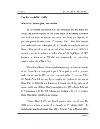 T.Y.BFM

50 GOLDEN YEARS OF LIC

Fast Forward (2001-2005)
Bima-Plus, Future plus, Jeevan-Plus
In the current millennium LIC has introduced till date three unit
linked life insurance plans to satisfy the needs of discerning customers
who look for attractive returns, risk cover, flexibility and liquidity all
packed together. Introduced on 12th February, 2001, „Bima Plus‟ was the
first modern day unit linked plan of LIC. Slowly but surely the sales of
Bima – Plus picked up and by the end of the financial year 2003-04 it
created a record in volume of sales. One of the highlights of LI‟C
business performance in 2003-04 was undoubtedly the astounding
success in the sale of Bima Plus.
The sales of Bima Plus that picked up during the last few months
of the financial year managed to get 1.70 lac policies with a premium
collection of over Rs.373 crores as compared to Rs.1.5 crores in 200203. South Zone led the way by occupying top position in the sale of
Bima Plus in 2003-04 and Lukhnow Division blazed the path on all
counts in the sale of Bima Plus by completing 24, 056 policies, followed
by Coimbatore with 14, 338 policies and Cuttack with 6, 573 policies.
Bima Plus stands withdrawn as on date.
„Future Plus‟, LIC‟s unit linked pension plan, earned over Rs.
2000 crores within a month of its launch on 5th March, 2005. LIC
launched its latest unit linked plan, LIC‟s Jeeavan Plus, in October 2005.
Page 25

 