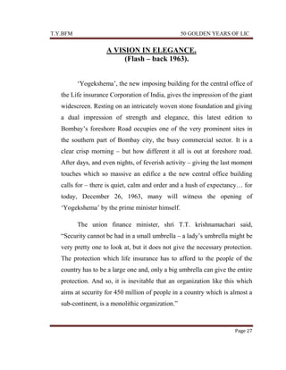 T.Y.BFM

50 GOLDEN YEARS OF LIC

A VISION IN ELEGANCE.
(Flash – back 1963).
„Yogekshema‟, the new imposing building for the central office of
the Life insurance Corporation of India, gives the impression of the giant
widescreen. Resting on an intricately woven stone foundation and giving
a dual impression of strength and elegance, this latest edition to
Bombay‟s foreshore Road occupies one of the very prominent sites in
the southern part of Bombay city, the busy commercial sector. It is a
clear crisp morning – but how different it all is out at foreshore road.
After days, and even nights, of feverish activity – giving the last moment
touches which so massive an edifice a the new central office building
calls for – there is quiet, calm and order and a hush of expectancy… for
today, December 26, 1963, many will witness the opening of
„Yogekshema‟ by the prime minister himself.
The union finance minister, shri T.T. krishnamachari said,
“Security cannot be had in a small umbrella – a lady‟s umbrella might be
very pretty one to look at, but it does not give the necessary protection.
The protection which life insurance has to afford to the people of the
country has to be a large one and, only a big umbrella can give the entire
protection. And so, it is inevitable that an organization like this which
aims at security for 450 million of people in a country which is almost a
sub-continent, is a monolithic organization.”

Page 27

 