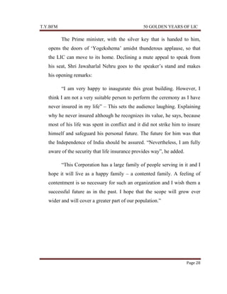 T.Y.BFM

50 GOLDEN YEARS OF LIC

The Prime minister, with the silver key that is handed to him,
opens the doors of „Yogekshema‟ amidst thunderous applause, so that
the LIC can move to its home. Declining a mute appeal to speak from
his seat, Shri Jawaharlal Nehru goes to the speaker‟s stand and makes
his opening remarks:
“I am very happy to inaugurate this great building. However, I
think I am not a very suitable person to perform the ceremony as I have
never insured in my life” – This sets the audience laughing. Explaining
why he never insured although he recognizes its value, he says, because
most of his life was spent in conflict and it did not strike him to insure
himself and safeguard his personal future. The future for him was that
the Independence of India should be assured. “Nevertheless, I am fully
aware of the security that life insurance provides way”, he added.
“This Corporation has a large family of people serving in it and I
hope it will live as a happy family – a contented family. A feeling of
contentment is so necessary for such an organization and I wish them a
successful future as in the past. I hope that the scope will grow ever
wider and will cover a greater part of our population.”

Page 28

 