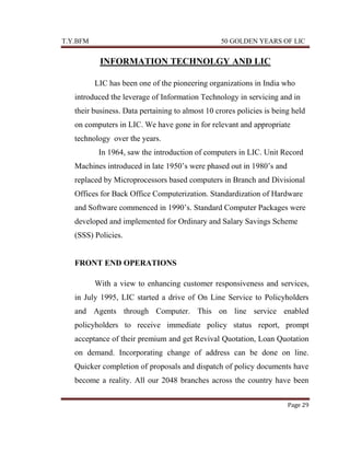 T.Y.BFM

50 GOLDEN YEARS OF LIC

INFORMATION TECHNOLGY AND LIC
LIC has been one of the pioneering organizations in India who
introduced the leverage of Information Technology in servicing and in
their business. Data pertaining to almost 10 crores policies is being held
on computers in LIC. We have gone in for relevant and appropriate
technology over the years.
In 1964, saw the introduction of computers in LIC. Unit Record
Machines introduced in late 1950‟s were phased out in 1980‟s and
replaced by Microprocessors based computers in Branch and Divisional
Offices for Back Office Computerization. Standardization of Hardware
and Software commenced in 1990‟s. Standard Computer Packages were
developed and implemented for Ordinary and Salary Savings Scheme
(SSS) Policies.

FRONT END OPERATIONS
With a view to enhancing customer responsiveness and services,
in July 1995, LIC started a drive of On Line Service to Policyholders
and Agents through Computer. This on line service enabled
policyholders to receive immediate policy status report, prompt
acceptance of their premium and get Revival Quotation, Loan Quotation
on demand. Incorporating change of address can be done on line.
Quicker completion of proposals and dispatch of policy documents have
become a reality. All our 2048 branches across the country have been
Page 29

 