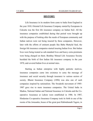 T.Y.BFM

50 GOLDEN YEARS OF LIC

HISTORY
Life Insurance in its modern form came to India from England in
the year 1818. Oriental Life Insurance Company started by Europeans in
Calcutta was the first life insurance company on Indian Soil. All the
insurance companies established during that period were brought up
with the purpose of looking after the needs of European community and
Indian natives were not being insured by these companies. However,
later with the efforts of eminent people like Babu Muttylal Seal, the
foreign life insurance companies started insuring Indian lives. But Indian
lives were being treated as sub-standard lives and heavy extra premiums
were being charged on them. Bombay Mutual Life Assurance Society
heralded the birth of first Indian life insurance company in the year
1870, and covered Indian lives at normal rates.
Starting as Indian enterprise with highly patriotic motives,
insurance companies came into existence to carry the message of
insurance and social security through insurance to various sectors of
society. Bharat Insurance Company (1896) was also one of such
companies inspired by nationalism. The Swadeshi movement of 19051907 gave rise to more insurance companies. The United India in
Madras, National Indian and National Insurance in Calcutta and the Cooperative Assurance at Lahore were established in 1906. In 1907,
Hindustan Co-operative Insurance Company took its birth in one of the
rooms of the Jorasanko, house of the great poet Rabindranath Tagore, in
Page 3

 