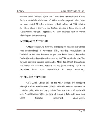 T.Y.BFM

50 GOLDEN YEARS OF LIC

covered under front-end operations. Thus all our 100 divisional offices
have achieved the distinction of 100% branch computerization. New
payment related Modules pertaining to both ordinary & SSS policies
have been added to the Front End Package catering to Loan, Claims and
Development Officers‟ Appraisal. All these modules help to reduce
time-lag and ensure accuracy.
METRO AREA NETWORK
A Metropolitan Area Network, connecting 74 branches in Mumbai
was commissioned in November, 1997, enabling policyholders in
Mumbai to pay their Premium or get their Status Report, Surrender
Value Quotation, Loan Quotation etc. from ANY Branch in the city. The
System has been working successfully. More than 10,000 transactions
are carried out over this Network on any given working day. Such
Networks

have

been

implemented

in

other

cities-also.

WIDE AREA NETWORK
All 7 Zonal Offices and all the MAN centers are connected
through a Wide Area Network (WAN). This will enable a customer to
view his policy data and pay premium from any branch of any MAN
city. As at November 2005, we have 91 centers in India with more than
2035

branches

networked

under-WAN.

Page 30

 