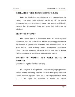 T.Y.BFM

50 GOLDEN YEARS OF LIC

INTERACTIVE VOICE RESPONSE SYSTEMS (IVRS)
IVRS has already been made functional in 59 centers all over the
country. This would enable customers to ring up LIC and receive
information (e.g. next premium due, Status, Loan Amount, and Maturity
payment due, Accumulated Bonus etc.) about their policies on the
telephone.
LIC ON THE INTERNET
Our Internet site is an information bank. We have displayed
information about LIC & its offices. Efforts are on to upgrade our web
site to make it dynamic and interactive. The addresses/e-mail Ids of
Zonal Offices, Zonal Training Centers, Management Development
Center, Overseas Branches, Divisional Offices and also all Branch
Offices with a view to speed up the communication-process.
PAYMENT

OF

PREMIUM

AND

POLICY

STATUS

ON

INTERNET
(You have to register for these services).

LIC has given its policyholders a unique facility to pay premiums
through Internet absolutely free and also view their policy details on
Internet premium payments. There are 11 service providers with whom
L I C has signed

the agreement to provide this service.

Page 31

 