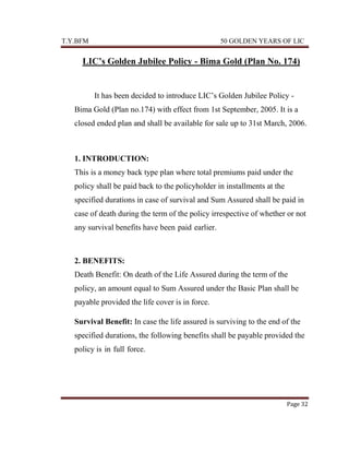 T.Y.BFM

50 GOLDEN YEARS OF LIC

LIC’s Golden Jubilee Policy - Bima Gold (Plan No. 174)

It has been decided to introduce LIC‟s Golden Jubilee Policy Bima Gold (Plan no.174) with effect from 1st September, 2005. It is a
closed ended plan and shall be available for sale up to 31st March, 2006.

1. INTRODUCTION:
This is a money back type plan where total premiums paid under the
policy shall be paid back to the policyholder in installments at the
specified durations in case of survival and Sum Assured shall be paid in
case of death during the term of the policy irrespective of whether or not
any survival benefits have been-paid-earlier.

2. BENEFITS:
Death Benefit: On death of the Life Assured during the term of the
policy, an amount equal to Sum Assured under the Basic Plan shall be
payable provided the life cover is in force.
Survival Benefit: In case the life assured is surviving to the end of the
specified durations, the following benefits shall be payable provided the
policy is-in-full-force.

Page 32

 