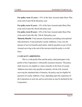 T.Y.BFM

50 GOLDEN YEARS OF LIC

For policy term 12 years : 15% of the Sum Assured under Basic Plan
at the end of each 4th & 8th policy year
For policy term 16 years : 15% of the Sum Assured under Basic Plan
at the end of each 4th, 8th &12th policy year
For policy term 20 years : 10% of the Sum Assured under Basic Plan
at the end of each 4th, 8th, 12th & 16th policy year
Maturity Benefit: Total amount of premiums (excluding extra/optional
rider premiums, if any) paid plus Loyalty Additions, if any, less the
amount of survival benefits paid earlier, shall be payable in case of Life
Assured surviving to the end of the term provided the policy is in full
force.
3. LOYALTY ADDITIONS:
This is a with profits Plan and the policy shall participate in the
profits of the Corporation‟s with-profits assurance business. The policy
shall, however, be eligible to a share of profits in the form of Loyalty
Addition (one time) only payable on maturity. On the Life Assured
surviving the stipulated date of maturity, the policy may be eligible for
payment of Loyalty Addition, if any, depending upon the experience of
the Corporation at such rate and on such terms as may be declared by the
Corporation.

Page 33

 
