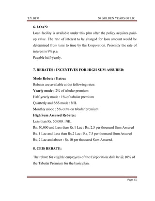 T.Y.BFM

50 GOLDEN YEARS OF LIC

6. LOAN:
Loan facility is available under this plan after the policy acquires paidup value. The rate of interest to be charged for loan amount would be
determined from time to time by the Corporation. Presently the rate of
interest is 9% p.a.
Payable half-yearly.

7. REBATES / INCENTIVES FOR HIGH SUM ASSURED:
Mode Rebate / Extra:
Rebates are available at the following rates:
Yearly mode : 2% of tabular premium
Half-yearly mode : 1% of tabular premium
Quarterly and SSS mode : NIL
Monthly mode : 5% extra on tabular premium
High Sum Assured Rebates:
Less than Rs. 50,000 : NIL
Rs. 50,000 and Less than Rs.1 Lac : Rs. 2.5 per thousand Sum Assured
Rs. 1 Lac and Less than Rs.2 Lac : Rs. 7.5 per thousand Sum Assured
Rs. 2 Lac and above : Rs.10 per thousand Sum Assured.
8. CEIS REBATE:
The rebate for eligible employees of the Corporation shall be @ 10% of
the Tabular Premium for the basic plan.

Page 35

 