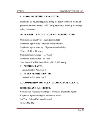 T.Y.BFM

50 GOLDEN YEARS OF LIC

9. MODES OF PREMIUM PAYMENTS:
Premiums are payable regularly during the policy term with modes of
premium payment Yearly, Half-Yearly, Quarterly, Monthly or through
salary deductions.
10. ELIGIBILITY CONDITIONS AND RESTRICTIONS:
Minimum age at entry : 14 years (completed)
Maximum age at entry : 63 years nearer birthday
Maximum age at maturity : 75 years nearer birthday
Term : 12, 16 or 20 years.
Minimum Sum Assured : Rs. 40,000 /Maximum Sum assured : No limit
Sum Assured will be in multiples of Rs.5,000 /- only.
11. PREMIUM RATES:
As enclosed in Annexure 1.
12. EXTRA PREMIUM RATES:
As enclosed in Annexure 2.
13. COMMISSION FOR AGENTS / CORPORATE AGENTS /
BROKERS AND D.O. CREDIT:
Commission rates (as percentage of premium) payable to Agents,
Corporate Agents during the term are as under:
1st Year, 2nd and 3rd Year Renewal
15%, 7.5%, 5%.
Page 36

 