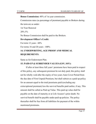 T.Y.BFM

50 GOLDEN YEARS OF LIC

Bonus Commission: 40% of 1st year commission.
Commission rates (as percentage of premium) payable to Brokers during
the term are as under:
1st Year Renewal
20% 5%
No Bonus Commission shall be paid to the Brokers.
Development Officer's Credit:
For term 12 years : 60%
For terms 16 and 20 years : 100%
14. UNDERWRITING, AGE PROOF AND MEDICAL
REQUIREMENTS:
Same as for Endowment Plan.
15. PAID-UP & SURRENDER VALUES (GSV, SSV):
If after at least three full years‟ premiums have been paid in respect
of this policy, any subsequent premium be not duly paid, this policy shall
not be wholly void after the expiry of two years Auto Cover Period from
the due date of First Unpaid Premium, but shall subsist as a paid up policy
for an amount equal to the total premiums paid (excluding any
extra/optional premium) less the survival benefits paid earlier, if any. This
amount shall be called as Paid up Value. This paid up value shall be
payable on the date of maturity or at Life Assurer‟s prior death. No
survival benefit shall be payable under paid up policies. The policy
thereafter shall be free from all liabilities for payment of the within
mentioned premiums.
Page 37

 