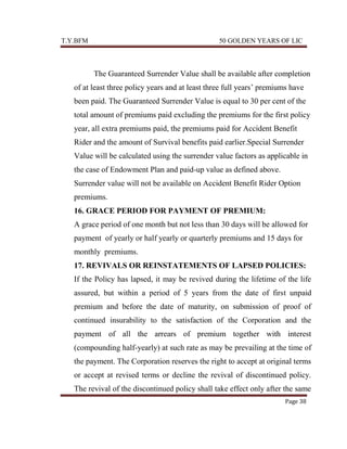 T.Y.BFM

50 GOLDEN YEARS OF LIC

The Guaranteed Surrender Value shall be available after completion
of at least three policy years and at least three full years‟ premiums have
been paid. The Guaranteed Surrender Value is equal to 30 per cent of the
total amount of premiums paid excluding the premiums for the first policy
year, all extra premiums paid, the premiums paid for Accident Benefit
Rider and the amount of Survival benefits paid earlier.Special Surrender
Value will be calculated using the surrender value factors as applicable in
the case of Endowment Plan and paid-up value as defined above.
Surrender value will not be available on Accident Benefit Rider Option
premiums.
16. GRACE PERIOD FOR PAYMENT OF PREMIUM:
A grace period of one month but not less than 30 days will be allowed for
payment of yearly or half yearly or quarterly premiums and 15 days for
monthly premiums.
17. REVIVALS OR REINSTATEMENTS OF LAPSED POLICIES:
If the Policy has lapsed, it may be revived during the lifetime of the life
assured, but within a period of 5 years from the date of first unpaid
premium and before the date of maturity, on submission of proof of
continued insurability to the satisfaction of the Corporation and the
payment of all the arrears of premium together with interest
(compounding half-yearly) at such rate as may be prevailing at the time of
the payment. The Corporation reserves the right to accept at original terms
or accept at revised terms or decline the revival of discontinued policy.
The revival of the discontinued policy shall take effect only after the same
Page 38

 