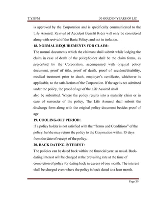 T.Y.BFM

50 GOLDEN YEARS OF LIC

is approved by the Corporation and is specifically communicated to the
Life Assured. Revival of Accident Benefit Rider will only be considered
along with revival of the Basic Policy, and not in isolation.
18. NORMAL REQUIREMENTS FOR CLAIM:
The normal documents which the claimant shall submit while lodging the
claim in case of death of the policyholder shall be the claim forms, as
prescribed by the Corporation, accompanied with original policy
document, proof of title, proof of death, proof of accident/disability,
medical treatment prior to death, employer‟s certificate, whichever is
applicable, to the satisfaction of the Corporation. If the age is not admitted
under the policy, the proof of age of the Life Assured shall
also be submitted. Where the policy results into a maturity claim or in
case of surrender of the policy, The Life Assured shall submit the
discharge form along with the original policy document besides proof of
age.
19. COOLING-OFF PERIOD:
If a policy holder is not satisfied with the “Terms and Conditions” of the
policy, he/she may return the policy to the Corporation within 15 days
from the date of receipt of the policy.
20. BACK DATING INTEREST:
The policies can be dated back within the financial year, as usual. Backdating interest will be charged at the prevailing rate at the time of
completion of policy for dating back in excess of one month. The interest
shall be charged even where the policy is back dated to a lean month.
Page 39

 